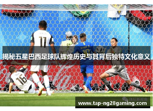 揭秘五星巴西足球队辉煌历史与其背后独特文化意义