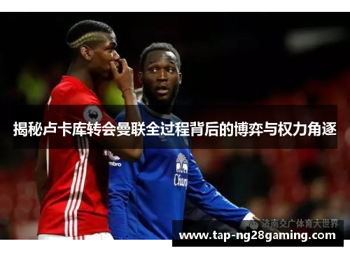 揭秘卢卡库转会曼联全过程背后的博弈与权力角逐