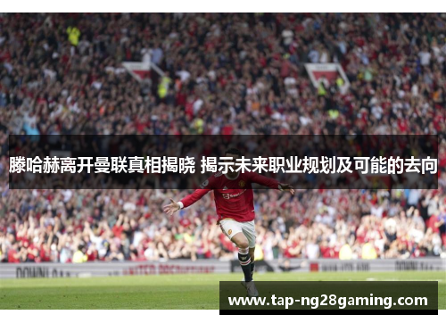 滕哈赫离开曼联真相揭晓 揭示未来职业规划及可能的去向