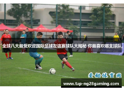 全球八大最受欢迎国际足球友谊赛球队大揭秘 你最喜欢哪支球队