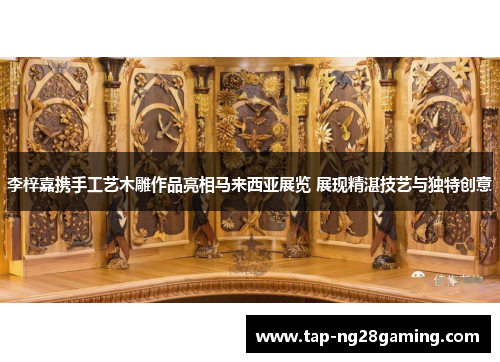李梓嘉携手工艺木雕作品亮相马来西亚展览 展现精湛技艺与独特创意