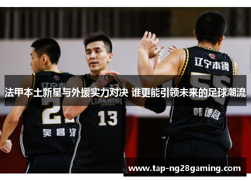 法甲本土新星与外援实力对决 谁更能引领未来的足球潮流