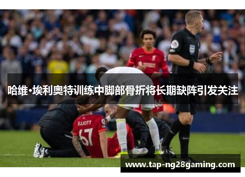 哈维·埃利奥特训练中脚部骨折将长期缺阵引发关注