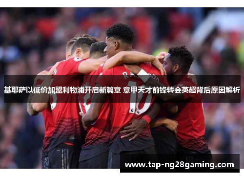 基耶萨以低价加盟利物浦开启新篇章 意甲天才前锋转会英超背后原因解析